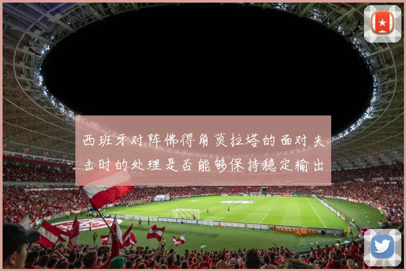 西班牙对阵佛得角莫拉塔的面对夹击时的处理是否能够保持稳定输出