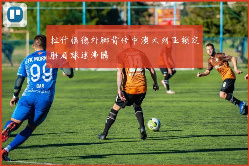 拉什福德外脚背传中澳大利亚锁定胜局球迷沸腾