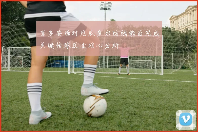 京多安面对厄瓜多尔防线能否完成关键传球反击核心分析