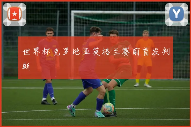 世界杯克罗地亚英格兰赛前首发判断