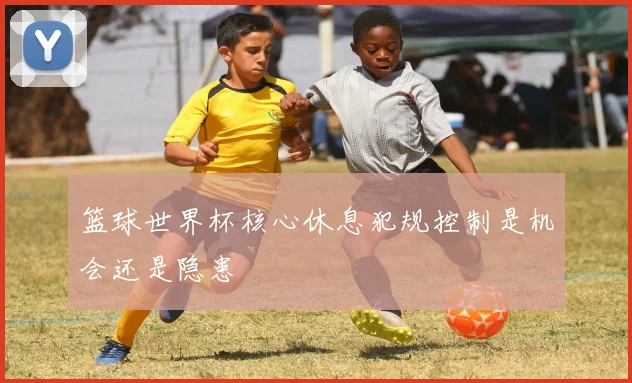 篮球世界杯核心休息犯规控制是机会还是隐患