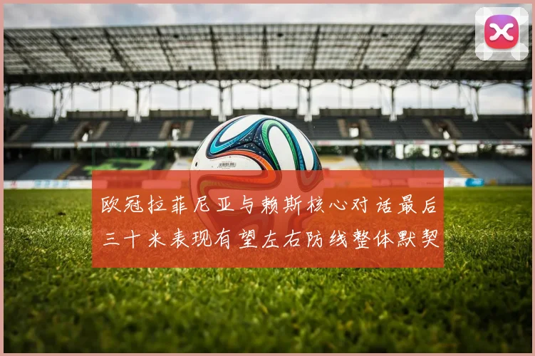 欧冠拉菲尼亚与赖斯核心对话最后三十米表现有望左右防线整体默契