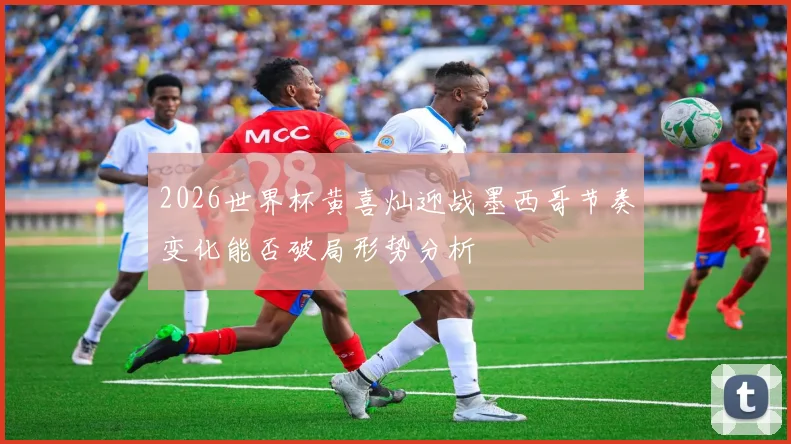 2026世界杯黄喜灿迎战墨西哥节奏变化能否破局形势分析