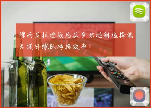 穆西亚拉迎战厄瓜多尔远射选择能否提升球队转换效率