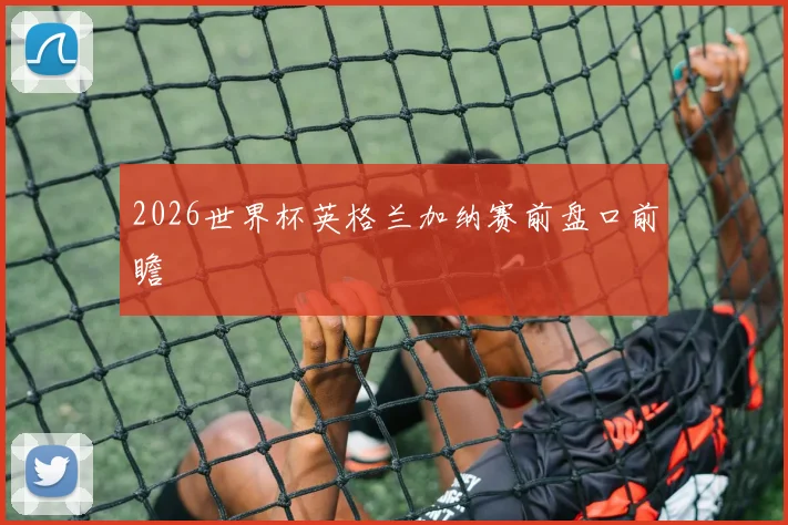 2026世界杯英格兰加纳赛前盘口前瞻