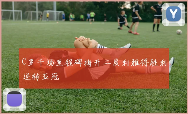 C罗千场里程碑梅开二度利雅得胜利逆转亚冠